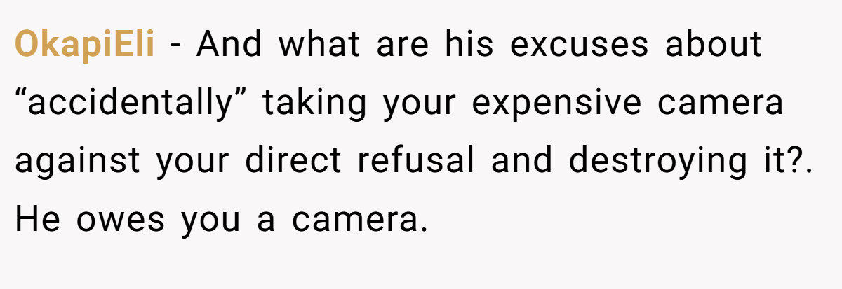 OkapiEli − And what are his excuses about “accidentally” taking your expensive camera against your direct refusal and destroying it?. He owes you a camera.