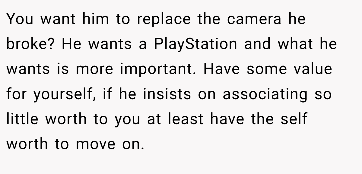 You want him to replace the camera he broke? He wants a PlayStation and what he wants is more important. Have some value for yourself, if he insists on associating so little worth to you at least have the self worth to move on.