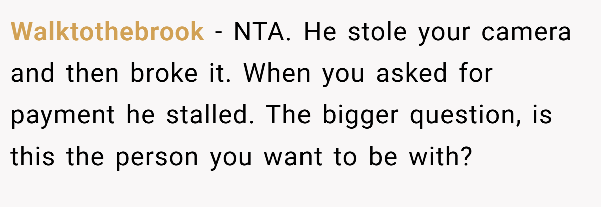 Walktothebrook − NTA. He stole your camera and then broke it. When you asked for payment he stalled. The bigger question, is this the person you want to be with?