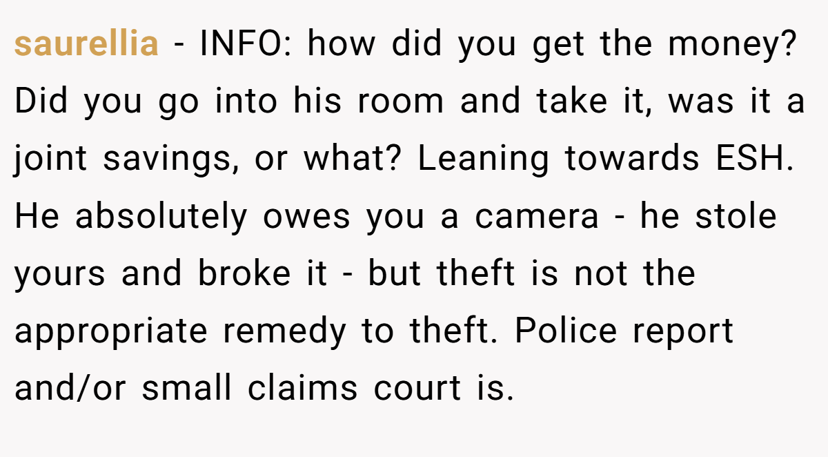 saurellia − INFO: how did you get the money? Did you go into his room and take it, was it a joint savings, or what? Leaning towards ESH. He absolutely owes you a camera - he stole yours and broke it - but theft is not the appropriate remedy to theft. Police report and/or small claims court is.