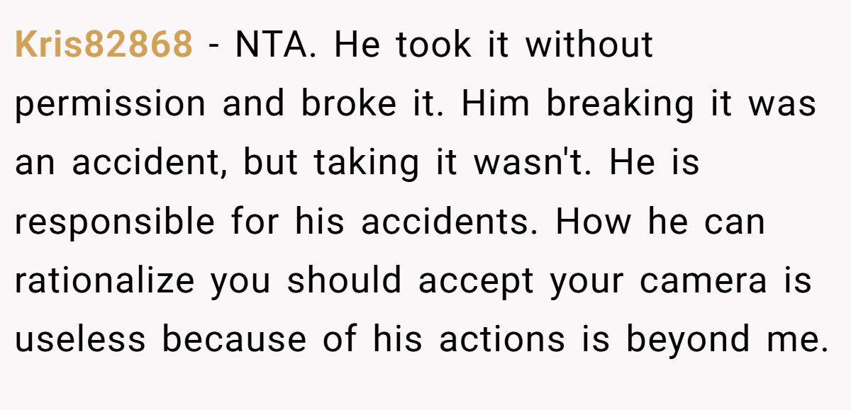 Kris82868 − NTA. He took it without permission and broke it. Him breaking it was an accident, but taking it wasn't. He is responsible for his accidents. How he can rationalize you should accept your camera is useless because of his actions is beyond me.