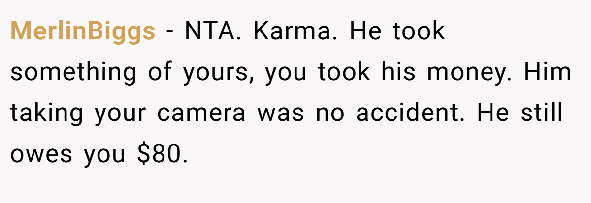 MerlinBiggs − NTA. Karma. He took something of yours, you took his money. Him taking your camera was no accident. He still owes you $80.