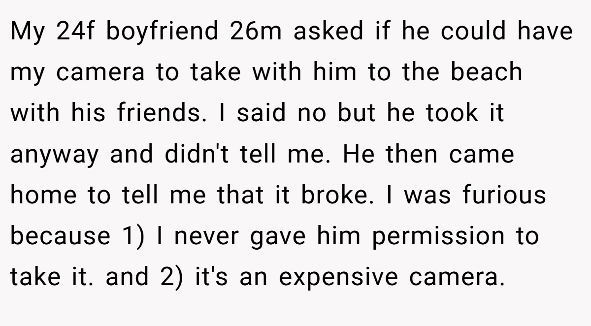 My 24f boyfriend 26m asked if he could have my camera to take with him to the beach with his friends. I said no but he took it anyway and didn't tell me. He then came home to tell me that it broke. I was furious because 1) I never gave him permission to take it. and 2) it's an expensive camera.