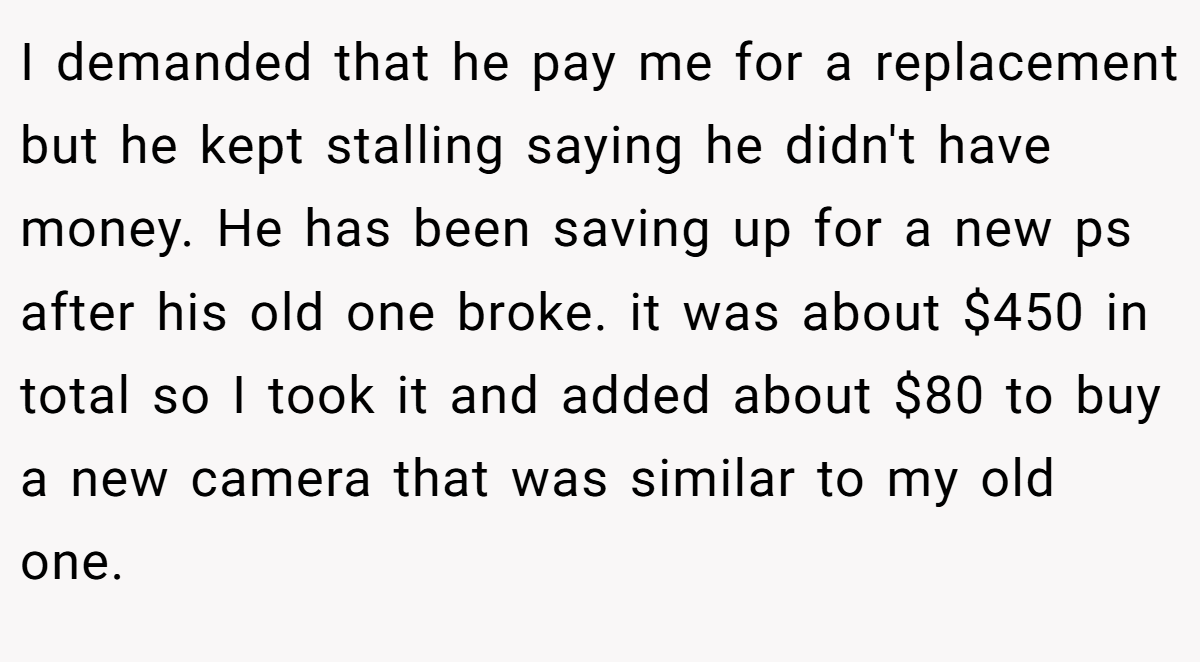 I demanded that he pay me for a replacement but he kept stalling saying he didn't have money. He has been saving up for a new ps after his old one broke. it was about $450 in total so I took it and added about $80 to buy a new camera that was similar to my old one.