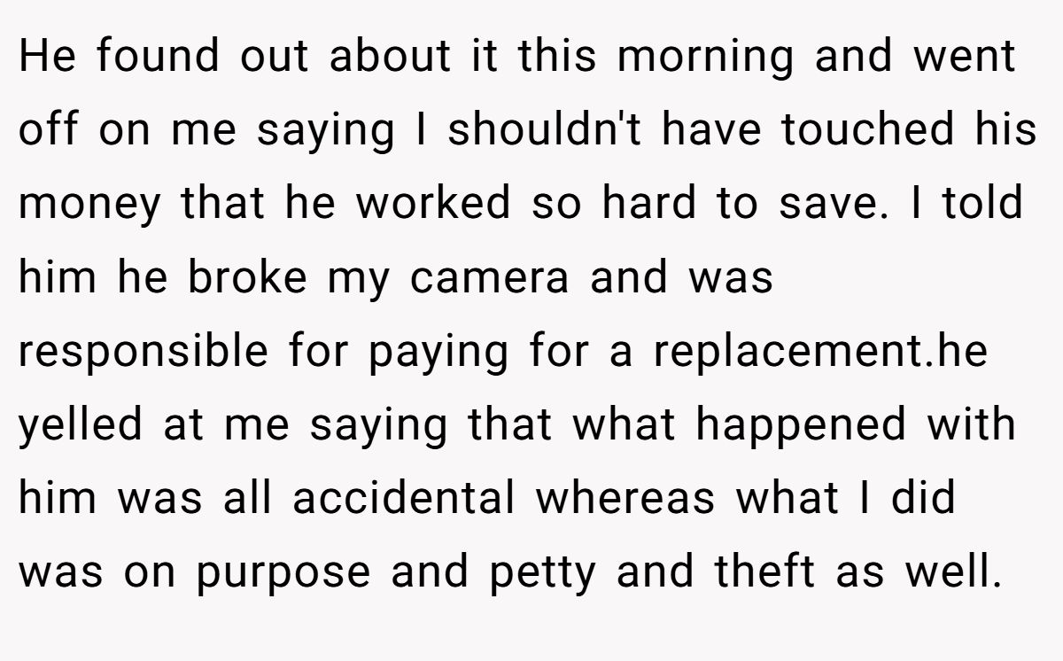 He found out about it this morning and went off on me saying I shouldn't have touched his money that he worked so hard to save. I told him he broke my camera and was responsible for paying for a replacement.he yelled at me saying that what happened with him was all accidental whereas what I did was on purpose and petty and theft as well.