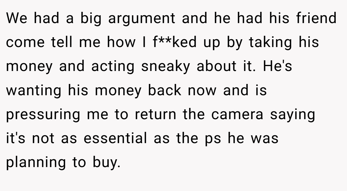 We had a big argument and he had his friend come tell me how I f**ked up by taking his money and acting sneaky about it. He's wanting his money back now and is pressuring me to return the camera saying it's not as essential as the ps he was planning to buy.