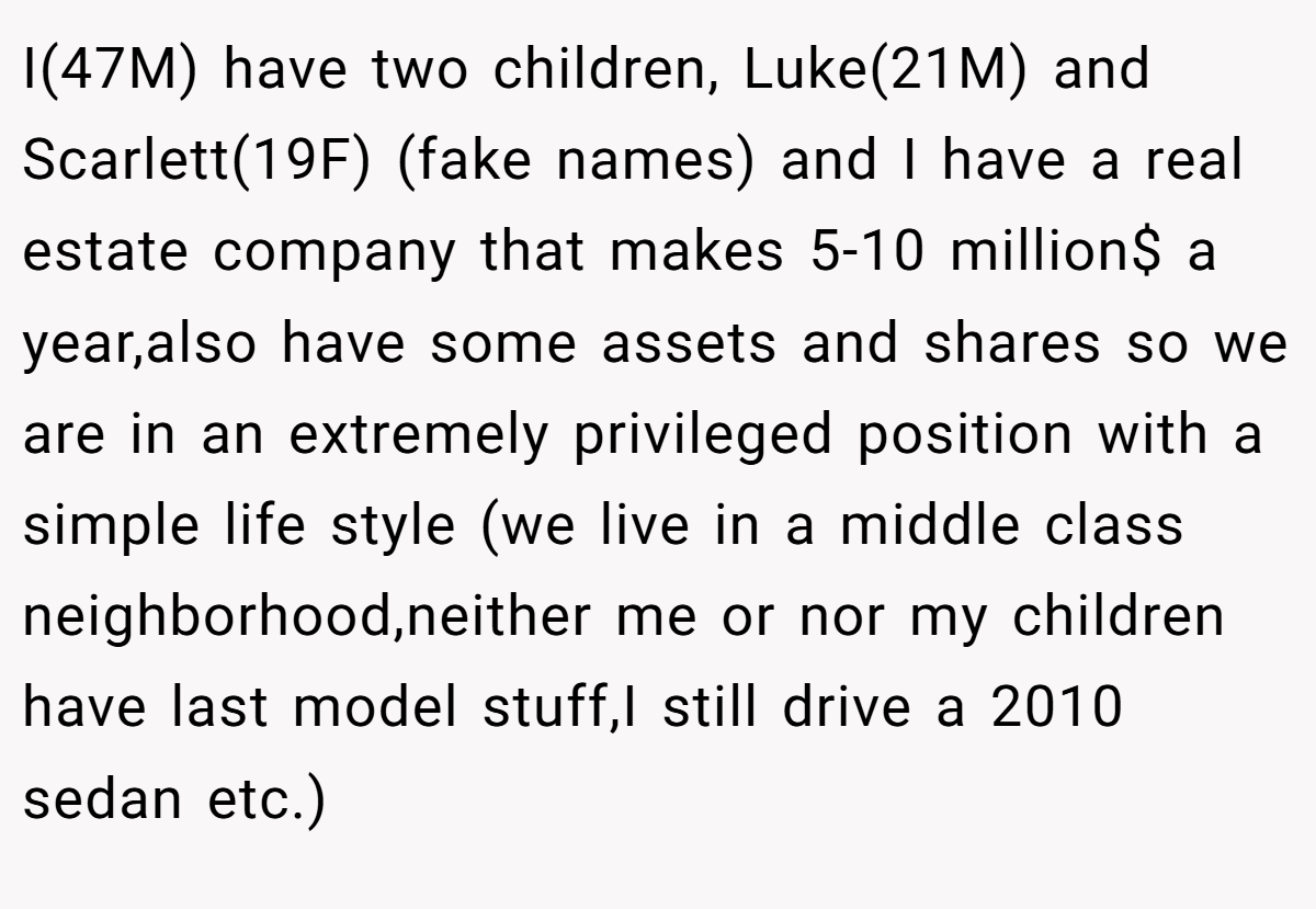I(47M) have two children, Luke(21M) and Scarlett(19F) (fake names) and I have a real estate company that makes 5-10 million$ a year,also have some assets and shares so we are in an extremely privileged position with a simple life style (we live in a middle class neighborhood,neither me or nor my children have last model stuff,I still drive a 2010 sedan etc.)