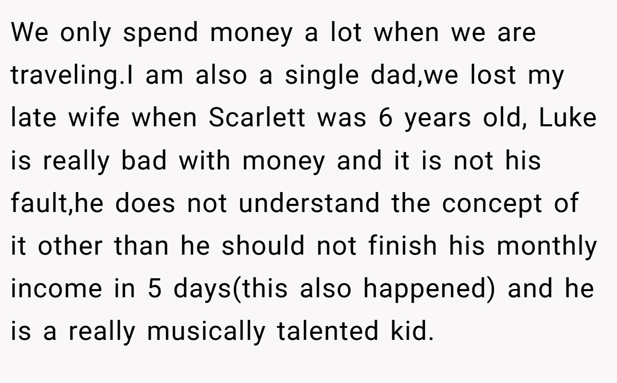 We only spend money a lot when we are traveling.I am also a single dad,we lost my late wife when Scarlett was 6 years old, Luke is really bad with money and it is not his fault,he does not understand the concept of it other than he should not finish his monthly income in 5 days(this also happened) and he is a really musically talented kid.