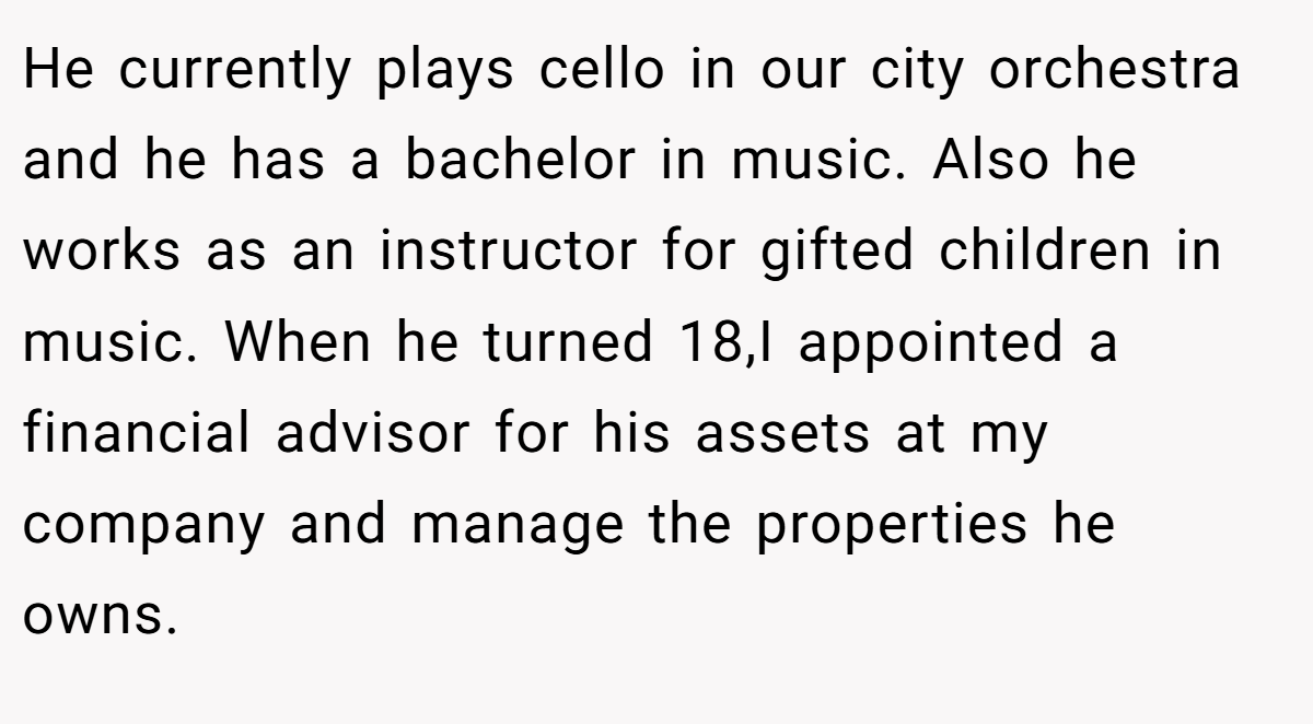 He currently plays cello in our city orchestra and he has a bachelor in music. Also he works as an instructor for gifted children in music. When he turned 18,I appointed a financial advisor for his assets at my company and manage the properties he owns.