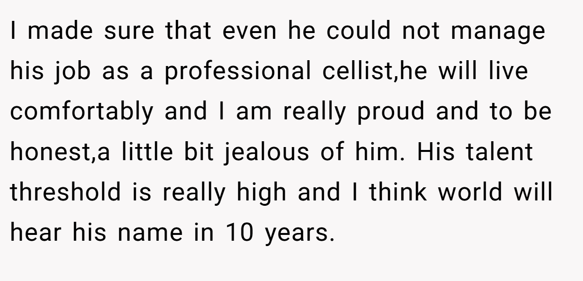 I made sure that even he could not manage his job as a professional cellist,he will live comfortably and I am really proud and to be honest,a little bit jealous of him. His talent threshold is really high and I think world will hear his name in 10 years.