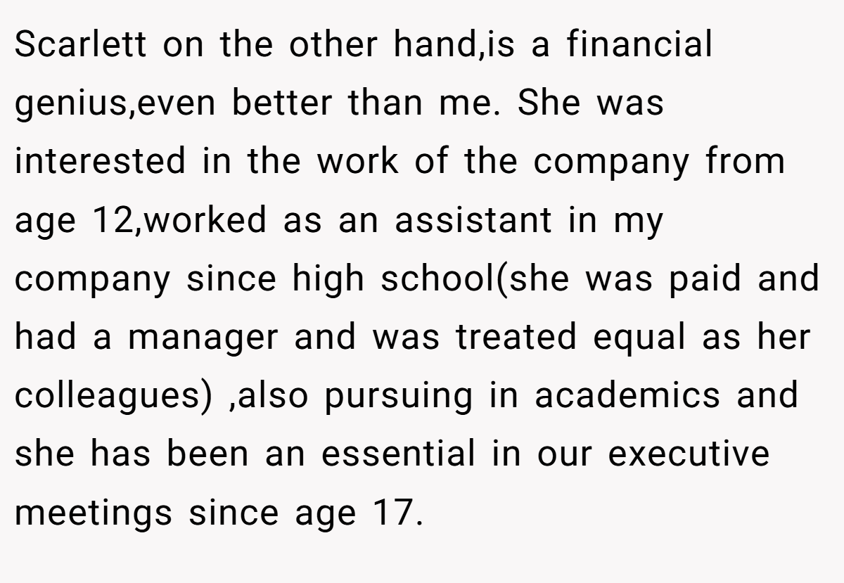 Scarlett on the other hand,is a financial genius,even better than me. She was interested in the work of the company from age 12,worked as an assistant in my company since high school(she was paid and had a manager and was treated equal as her colleagues) ,also pursuing in academics and she has been an essential in our executive meetings since age 17.
