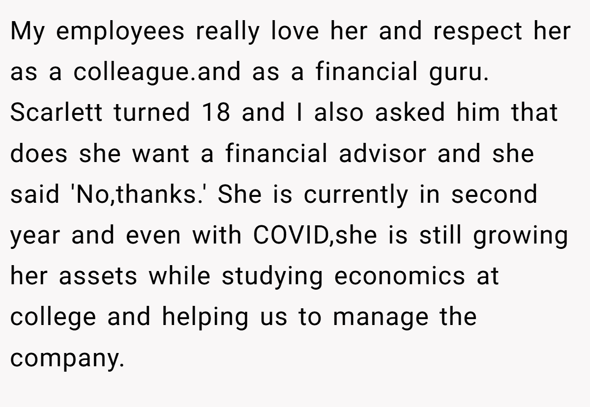 My employees really love her and respect her as a colleague.and as a financial guru. Scarlett turned 18 and I also asked him that does she want a financial advisor and she said 'No,thanks.' She is currently in second year and even with COVID,she is still growing her assets while studying economics at college and helping us to manage the company.