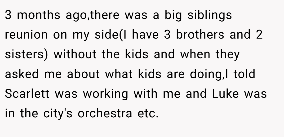3 months ago,there was a big siblings reunion on my side(I have 3 brothers and 2 sisters) without the kids and when they asked me about what kids are doing,I told Scarlett was working with me and Luke was in the city's orchestra etc.
