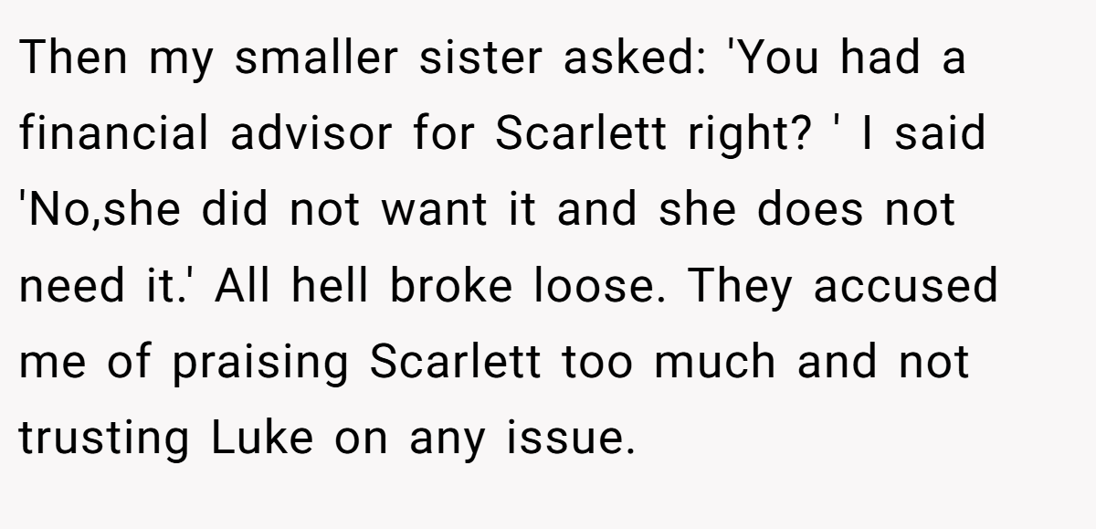 Then my smaller sister asked: 'You had a financial advisor for Scarlett right? ' I said 'No,she did not want it and she does not need it.' All hell broke loose. They accused me of praising Scarlett too much and not trusting Luke on any issue.
