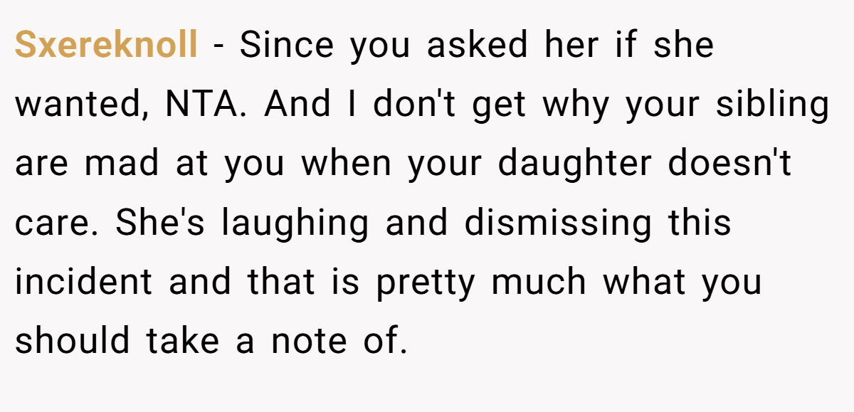 Sxereknoll - Since you asked her if she wanted, NTA. And I don't get why your sibling are mad at you when your daughter doesn't care. She's laughing and dismissing this incident and that is pretty much what you should take a note of.