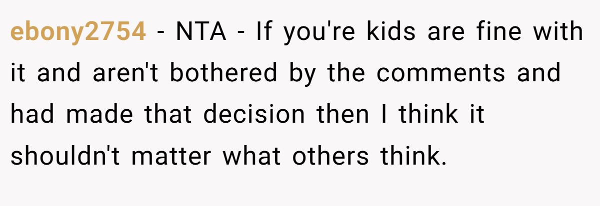 ebony2754 - NTA - If you're kids are fine with it and aren't bothered by the comments and had made that decision then I think it shouldn't matter what others think.