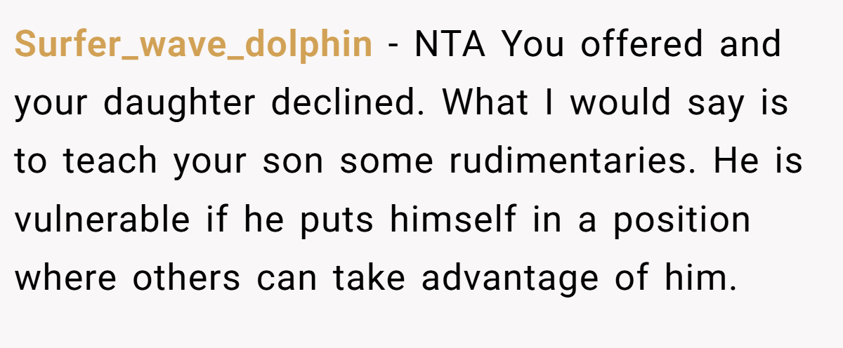 Surfer_wave_dolphin - NTA You offered and your daughter declined. What I would say is to teach your son some rudimentaries. He is vulnerable if he puts himself in a position where others can take advantage of him.