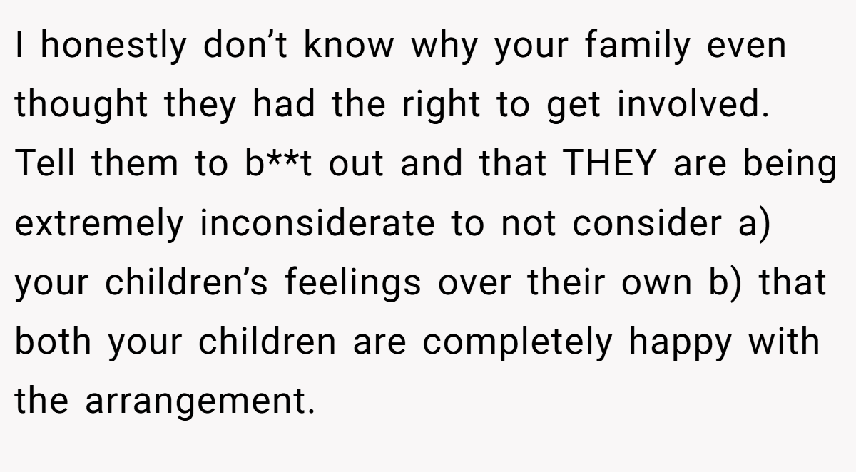 I honestly don’t know why your family even thought they had the right to get involved. Tell them to b**t out and that THEY are being extremely inconsiderate to not consider a) your children’s feelings over their own b) that both your children are completely happy with the arrangement.
