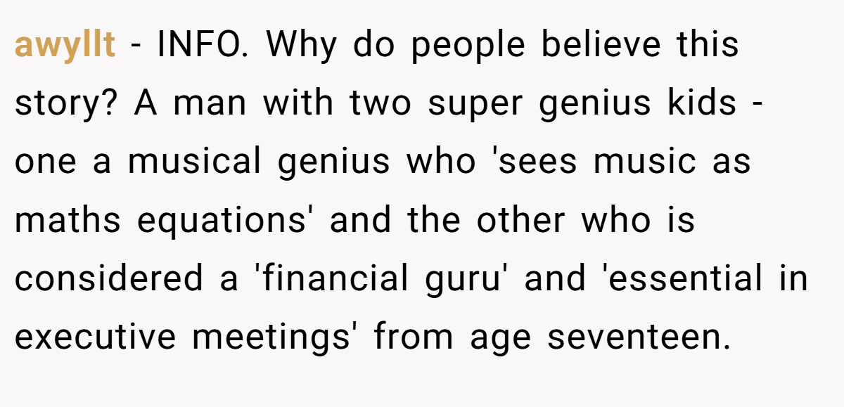 awyllt - INFO. Why do people believe this story? A man with two super genius kids - one a musical genius who 'sees music as maths equations' and the other who is considered a 'financial guru' and 'essential in executive meetings' from age seventeen.