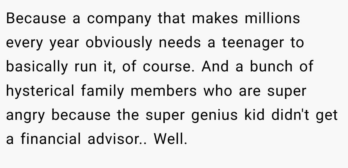 Because a company that makes millions every year obviously needs a teenager to basically run it, of course. And a bunch of hysterical family members who are super angry because the super genius kid didn't get a financial advisor.. Well.