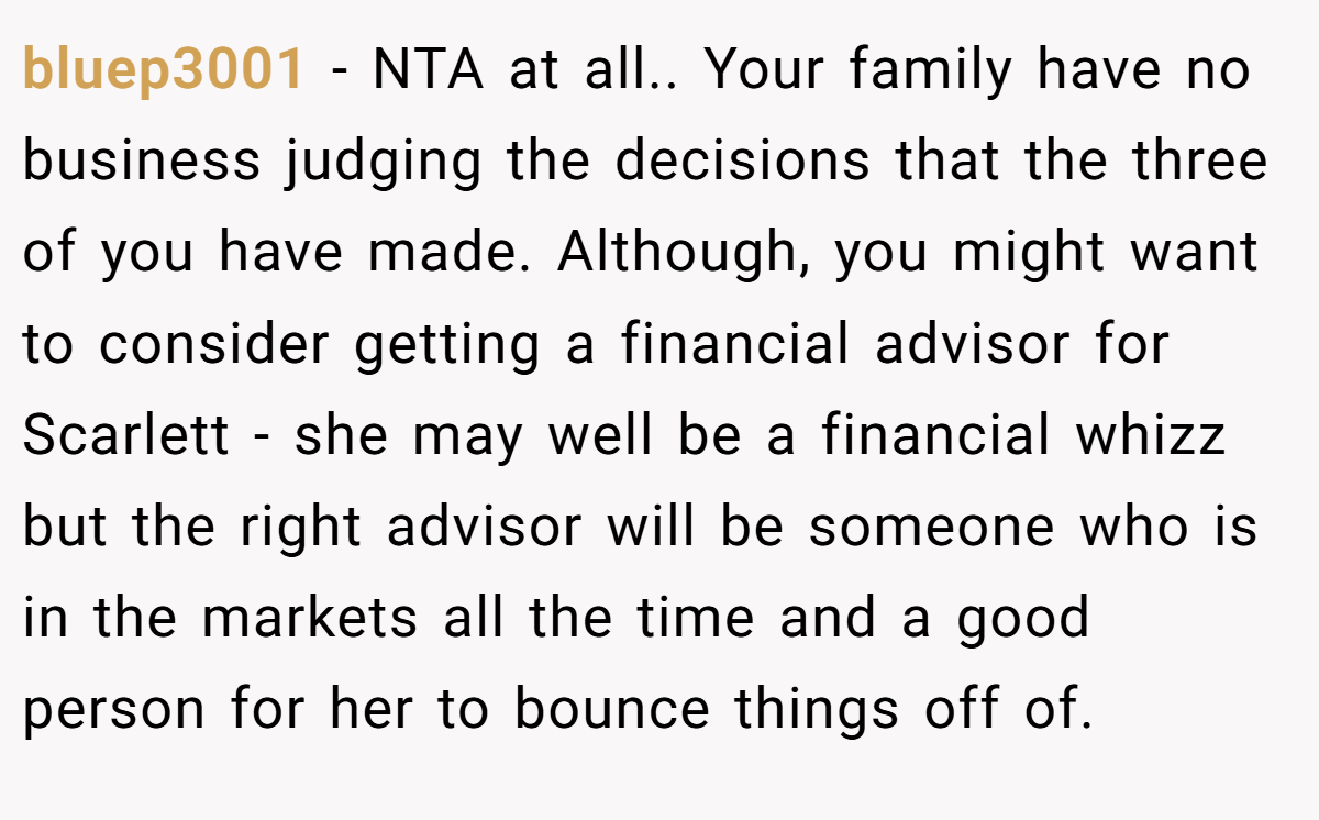 bluep3001 - NTA at all.. Your family have no business judging the decisions that the three of you have made. Although, you might want to consider getting a financial advisor for Scarlett - she may well be a financial whizz but the right advisor will be someone who is in the markets all the time and a good person for her to bounce things off of.