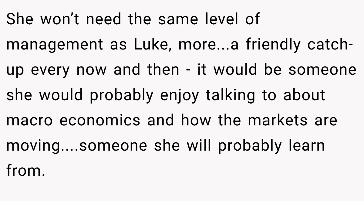 She won’t need the same level of management as Luke, more...a friendly catch-up every now and then - it would be someone she would probably enjoy talking to about macro economics and how the markets are moving....someone she will probably learn from.