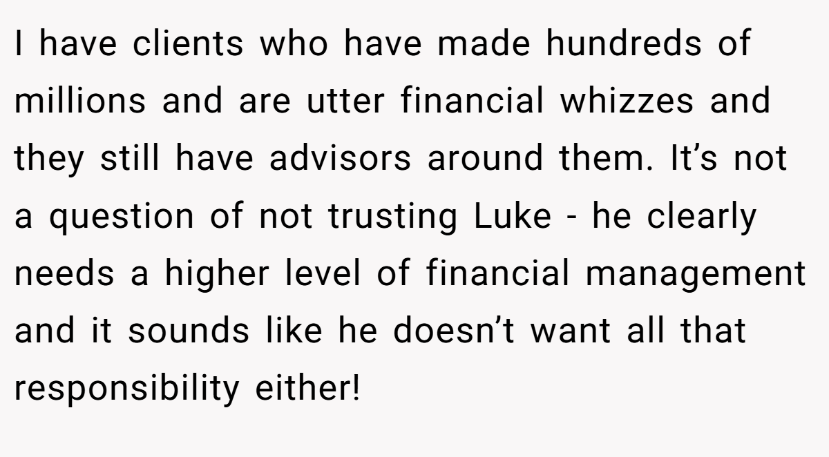 I have clients who have made hundreds of millions and are utter financial whizzes and they still have advisors around them. It’s not a question of not trusting Luke - he clearly needs a higher level of financial management and it sounds like he doesn’t want all that responsibility either!