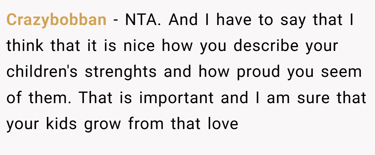 Crazybobban - NTA. And I have to say that I think that it is nice how you describe your children's strenghts and how proud you seem of them. That is important and I am sure that your kids grow from that love