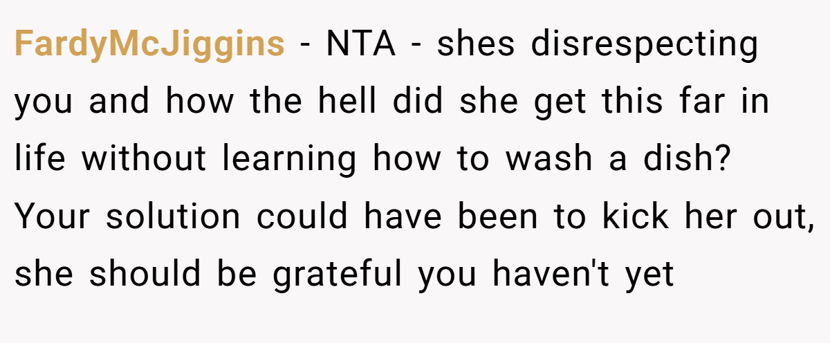 FardyMcJiggins − NTA - shes disrespecting you and how the hell did she get this far in life without learning how to wash a dish? Your solution could have been to kick her out, she should be grateful you haven't yet