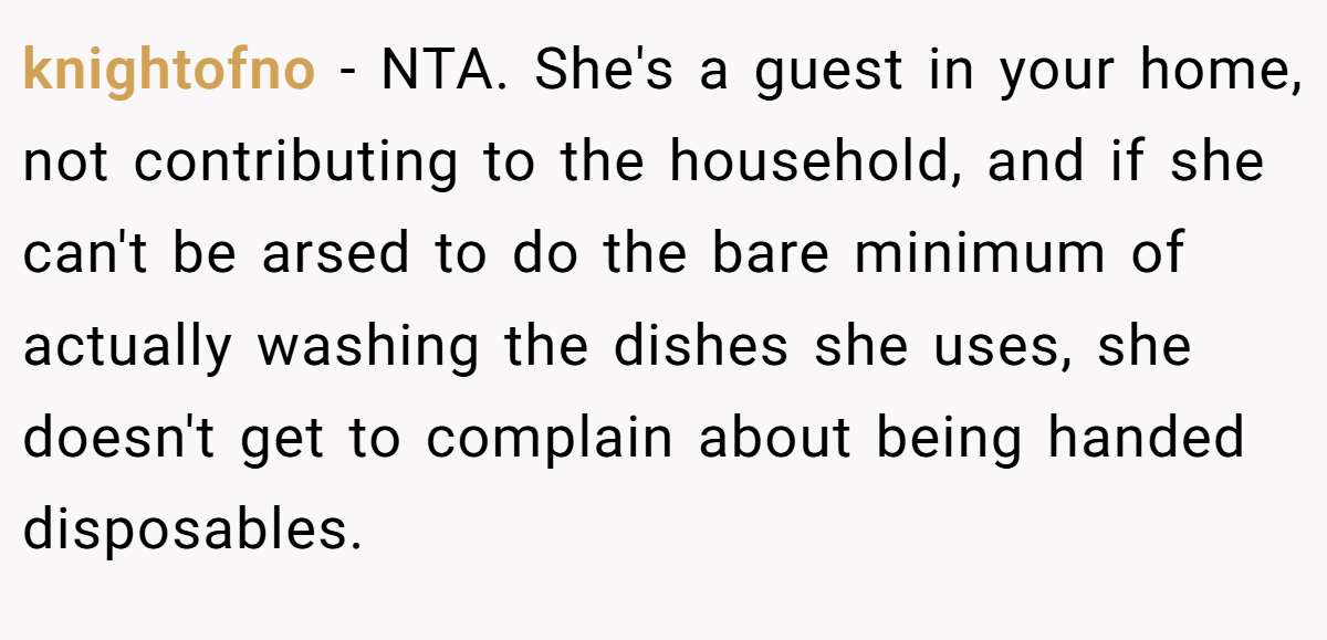 knightofno − NTA. She's a guest in your home, not contributing to the household, and if she can't be arsed to do the bare minimum of actually washing the dishes she uses, she doesn't get to complain about being handed disposables.