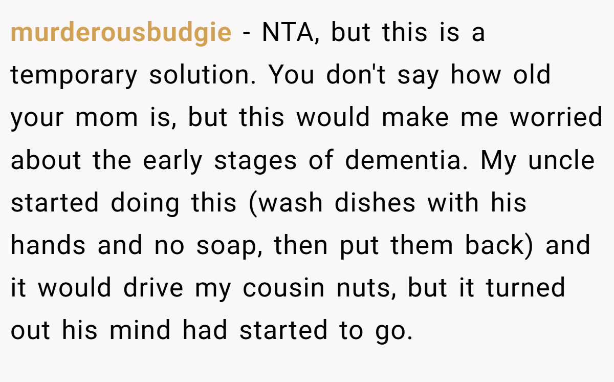 murderousbudgie − NTA, but this is a temporary solution. You don't say how old your mom is, but this would make me worried about the early stages of dementia. My uncle started doing this (wash dishes with his hands and no soap, then put them back) and it would drive my cousin nuts, but it turned out his mind had started to go.