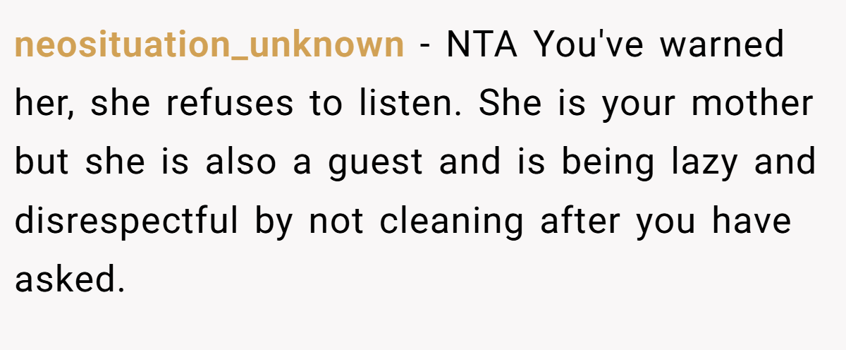 neosituation_unknown − NTA You've warned her, she refuses to listen. She is your mother but she is also a guest and is being lazy and disrespectful by not cleaning after you have asked.