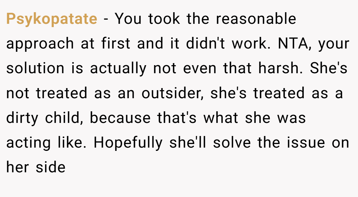 Psykopatate − You took the reasonable approach at first and it didn't work. NTA, your solution is actually not even that harsh. She's not treated as an outsider, she's treated as a dirty child, because that's what she was acting like. Hopefully she'll solve the issue on her side