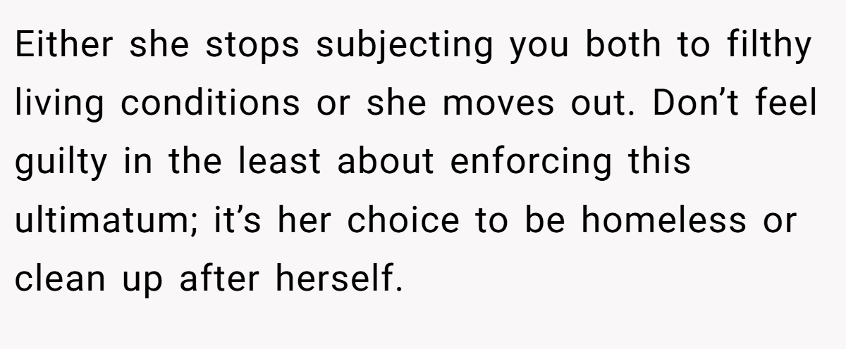 Either she stops subjecting you both to filthy living conditions or she moves out. Don’t feel guilty in the least about enforcing this ultimatum; it’s her choice to be homeless or clean up after herself.