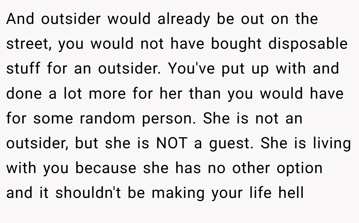 And outsider would already be out on the street, you would not have bought disposable stuff for an outsider. You've put up with and done a lot more for her than you would have for some random person. She is not an outsider, but she is NOT a guest. She is living with you because she has no other option and it shouldn't be making your life hell