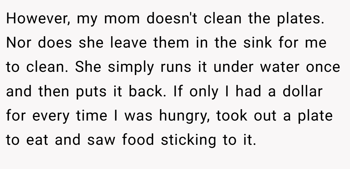 However, my mom doesn't clean the plates. Nor does she leave them in the sink for me to clean. She simply runs it under water once and then puts it back. If only I had a dollar for every time I was hungry, took out a plate to eat and saw food sticking to it.