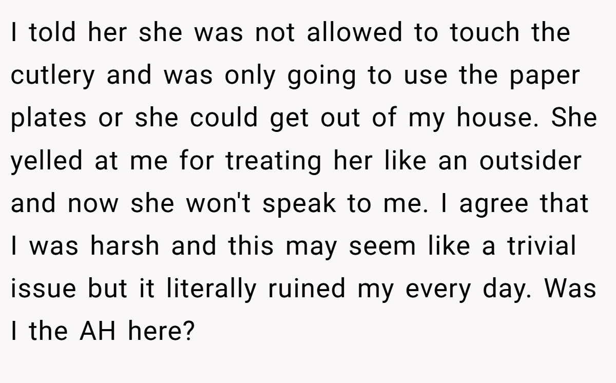 I told her she was not allowed to touch the cutlery and was only going to use the paper plates or she could get out of my house. She yelled at me for treating her like an outsider and now she won't speak to me. I agree that I was harsh and this may seem like a trivial issue but it literally ruined my every day. Was I the AH here?