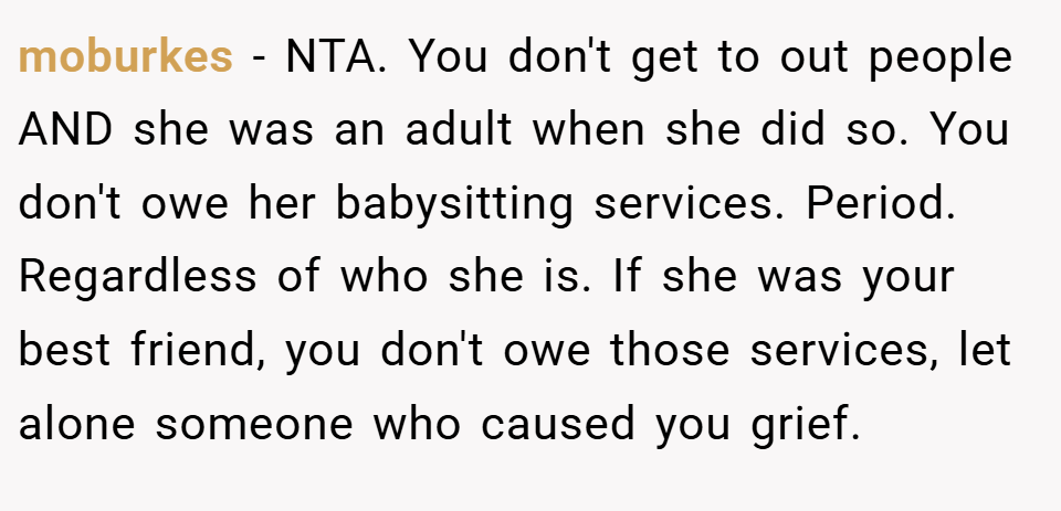 moburkes − NTA. You don't get to out people AND she was an adult when she did so. You don't owe her babysitting services. Period. Regardless of who she is. If she was your best friend, you don't owe those services, let alone someone who caused you grief.