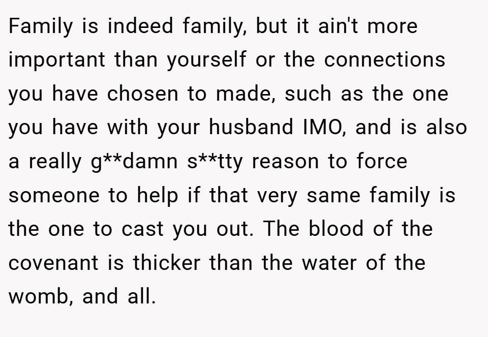Family is indeed family, but it ain't more important than yourself or the connections you have chosen to made, such as the one you have with your husband IMO, and is also a really g**damn s**tty reason to force someone to help if that very same family is the one to cast you out. The blood of the covenant is thicker than the water of the womb, and all.
