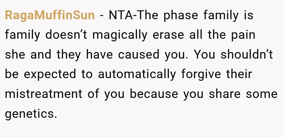 RagaMuffinSun − NTA-The phase family is family doesn’t magically erase all the pain she and they have caused you. You shouldn’t be expected to automatically forgive their mistreatment of you because you share some genetics.