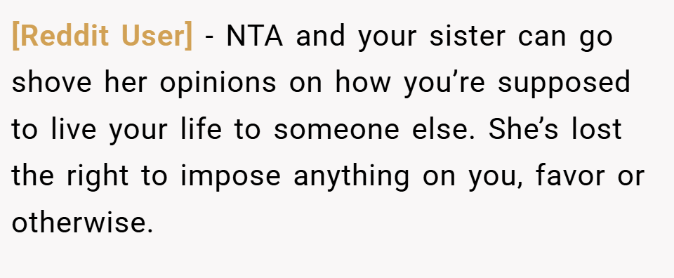 [Reddit User] − NTA and your sister can go shove her opinions on how you’re supposed to live your life to someone else. She’s lost the right to impose anything on you, favor or otherwise.