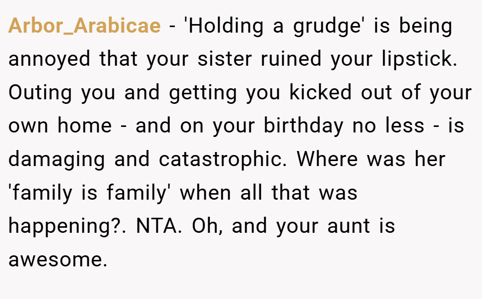 Arbor_Arabicae − 'Holding a grudge' is being annoyed that your sister ruined your lipstick. Outing you and getting you kicked out of your own home - and on your birthday no less - is damaging and catastrophic. Where was her 'family is family' when all that was happening?. NTA. Oh, and your aunt is awesome.