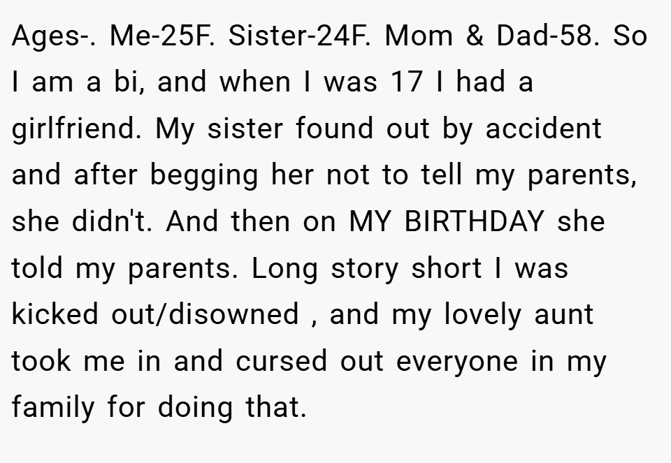 Ages-. Me-25F. Sister-24F. Mom & Dad-58. So I am a bi, and when I was 17 I had a girlfriend. My sister found out by accident and after begging her not to tell my parents, she didn't. And then on MY BIRTHDAY she told my parents. Long story short I was kicked out/disowned , and my lovely aunt took me in and cursed out everyone in my family for doing that.