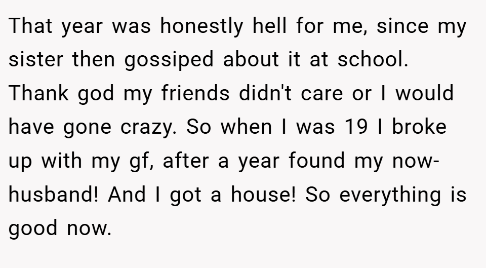 That year was honestly hell for me, since my sister then gossiped about it at school. Thank god my friends didn't care or I would have gone crazy. So when I was 19 I broke up with my gf, after a year found my now-husband! And I got a house! So everything is good now.