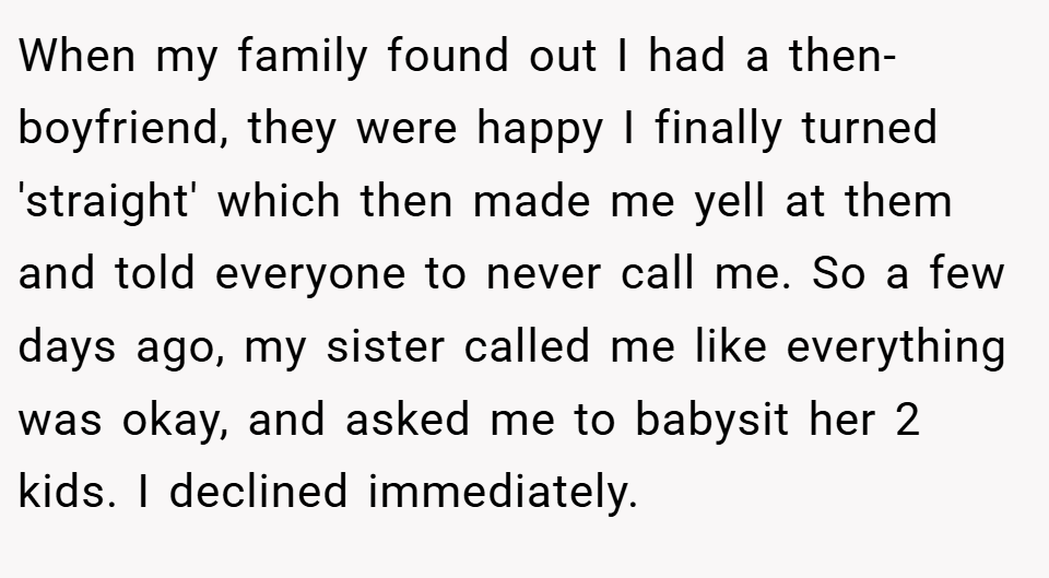 When my family found out I had a then-boyfriend, they were happy I finally turned 'straight' which then made me yell at them and told everyone to never call me. So a few days ago, my sister called me like everything was okay, and asked me to babysit her 2 kids. I declined immediately.