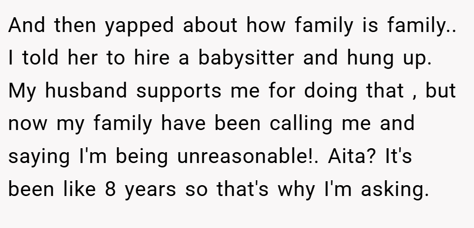 And then yapped about how family is family.. I told her to hire a babysitter and hung up. My husband supports me for doing that , but now my family have been calling me and saying I'm being unreasonable!. Aita? It's been like 8 years so that's why I'm asking.
