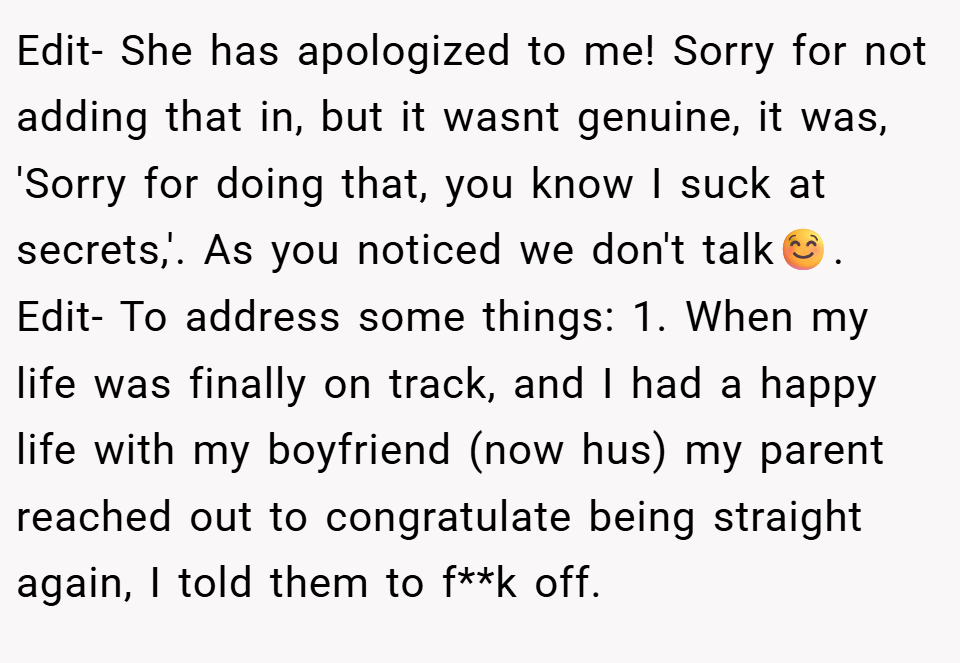 Edit- She has apologized to me! Sorry for not adding that in, but it wasnt genuine, it was, 'Sorry for doing that, you know I suck at secrets,'. As you noticed we don't talk☺️. Edit- To address some things: 1. When my life was finally on track, and I had a happy life with my boyfriend (now hus) my parent reached out to congratulate being straight again, I told them to f**k off.