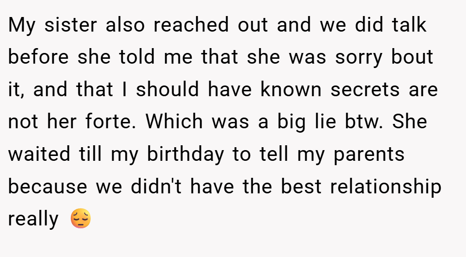 My sister also reached out and we did talk before she told me that she was sorry bout it, and that I should have known secrets are not her forte. Which was a big lie btw. She waited till my birthday to tell my parents because we didn't have the best relationship really 😔