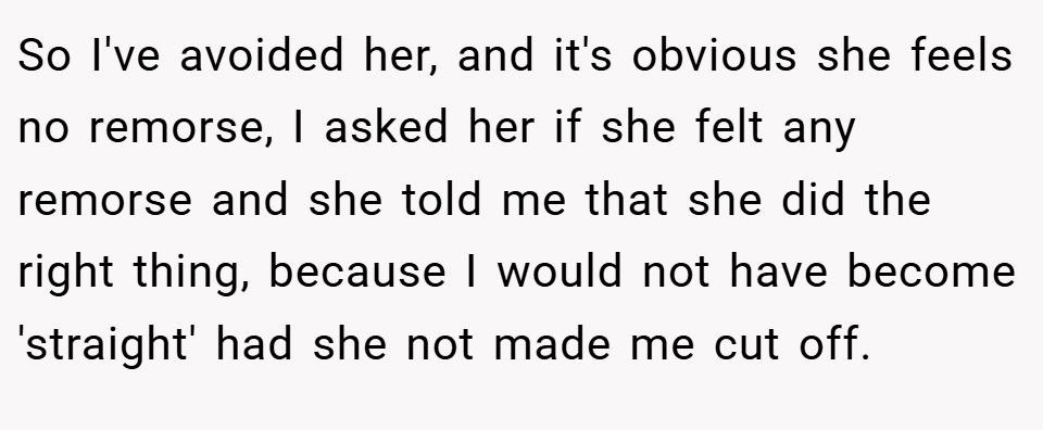 So I've avoided her, and it's obvious she feels no remorse, I asked her if she felt any remorse and she told me that she did the right thing, because I would not have become 'straight' had she not made me cut off.