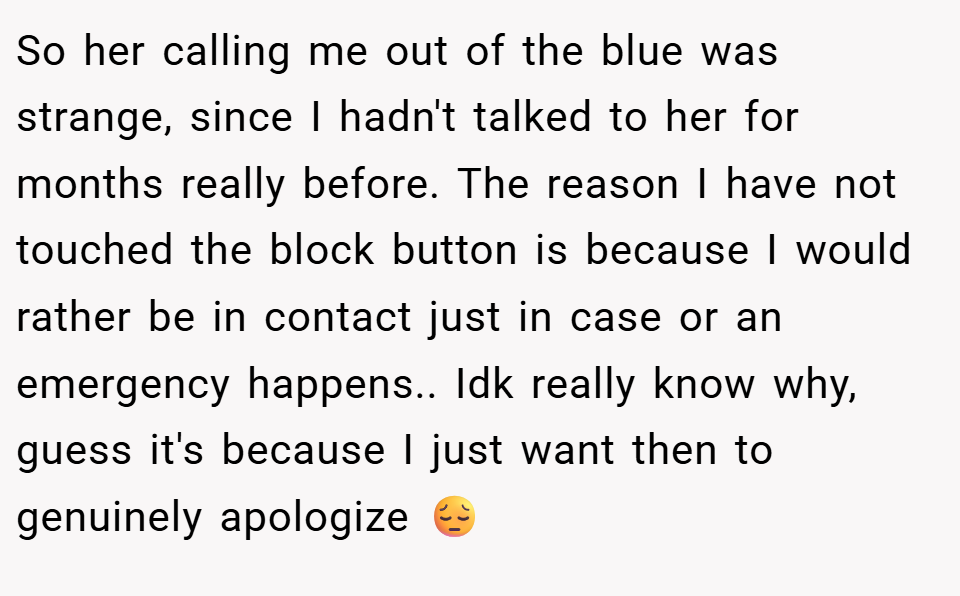 So her calling me out of the blue was strange, since I hadn't talked to her for months really before. The reason I have not touched the block button is because I would rather be in contact just in case or an emergency happens.. Idk really know why, guess it's because I just want then to genuinely apologize 😔